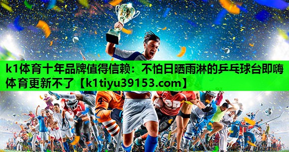 k1体育十年品牌值得信赖：不怕日晒雨淋的乒乓球台即嗨体育更新不了