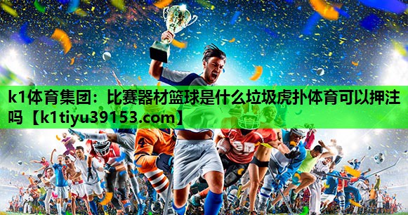 k1体育集团：比赛器材篮球是什么垃圾虎扑体育可以押注吗