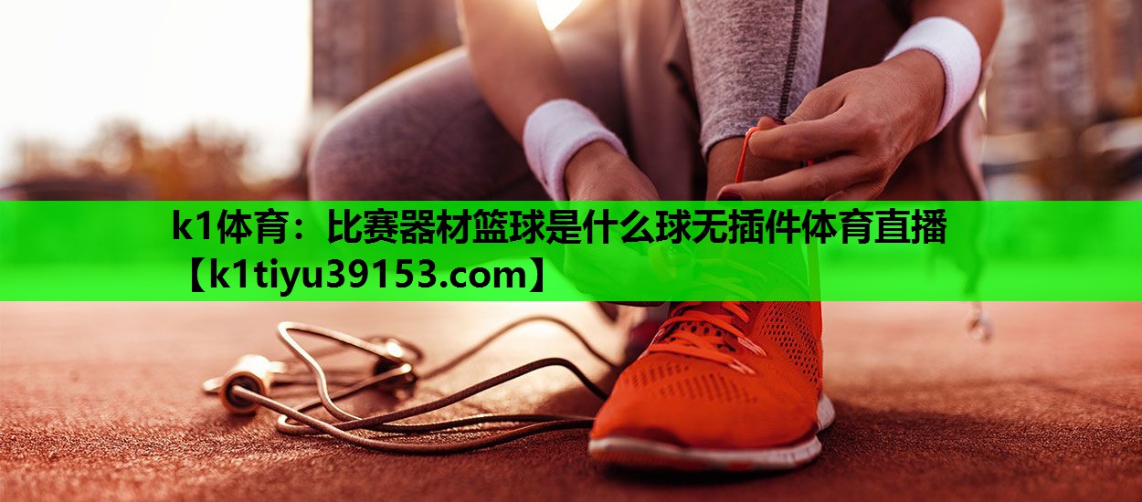 k1体育：比赛器材篮球是什么球无插件体育直播