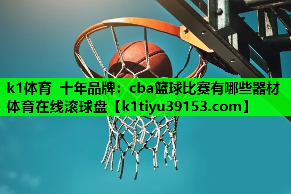 k1体育 十年品牌：cba篮球比赛有哪些器材体育在线滚球盘