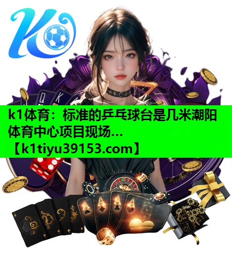 k1体育：标准的乒乓球台是几米潮阳体育中心项目现场…