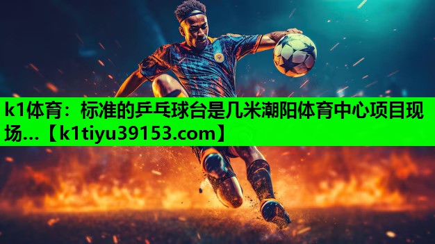 k1体育：标准的乒乓球台是几米潮阳体育中心项目现场…